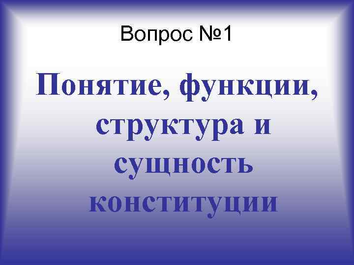 Вопрос № 1 Понятие, функции, структура и сущность конституции 
