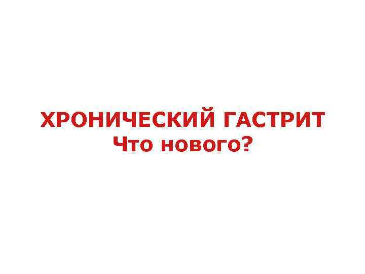 ХРОНИЧЕСКИЙ ГАСТРИТ Что нового? 