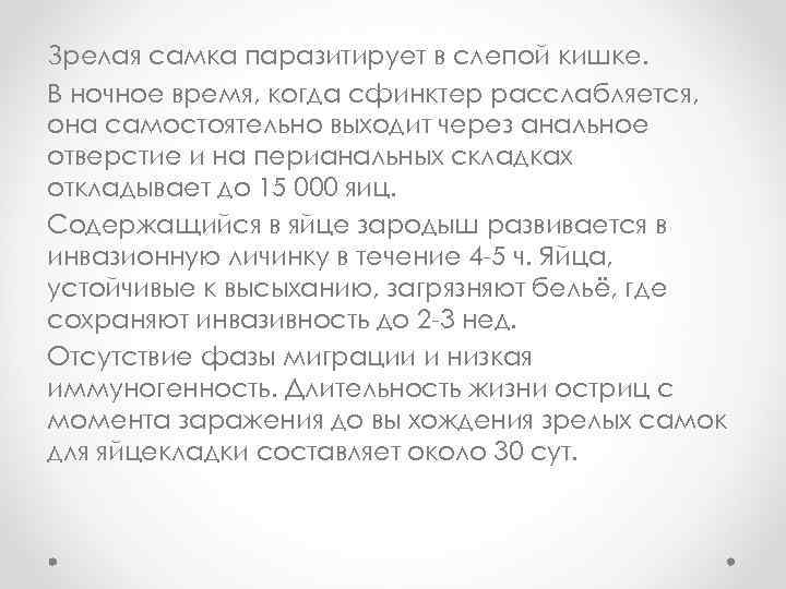 Зрелая самка паразитирует в слепой кишке. B ночное время, когда сфинктер расслабляется, она самостоятельно