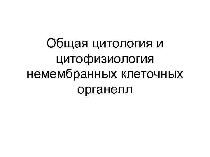 Общая цитология и цитофизиология немембранных клеточных органелл 