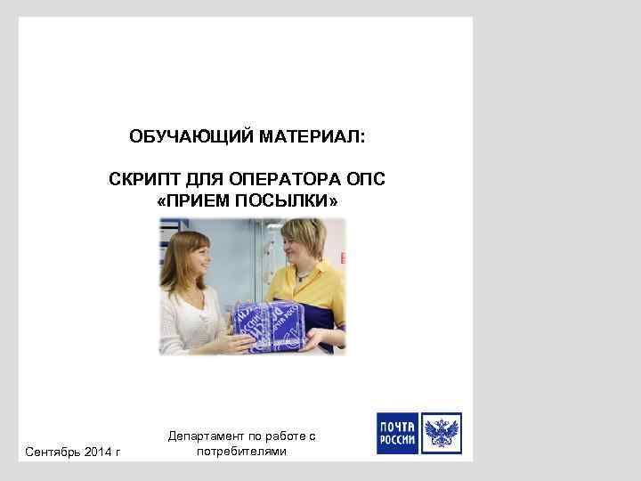 ОБУЧАЮЩИЙ МАТЕРИАЛ: СКРИПТ ДЛЯ ОПЕРАТОРА ОПС «ПРИЕМ ПОСЫЛКИ» Сентябрь 2014 г Департамент по работе