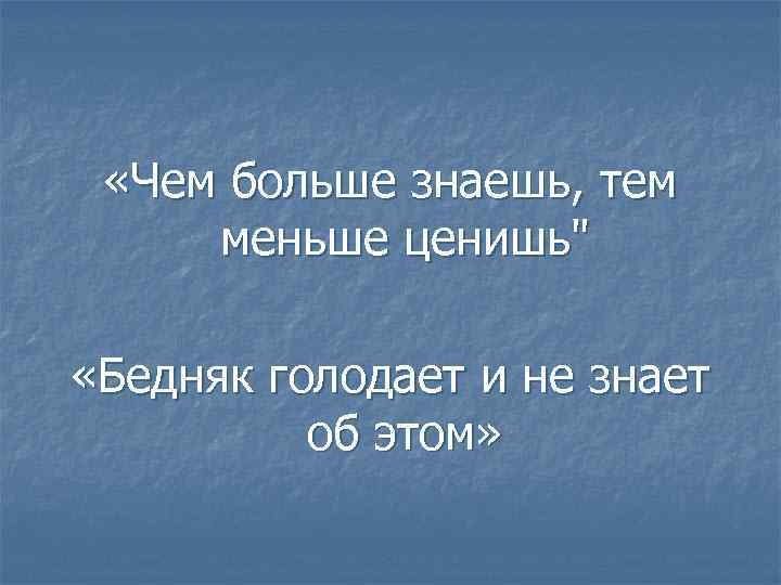  «Чем больше знаешь, тем меньше ценишь" «Бедняк голодает и не знает об этом»