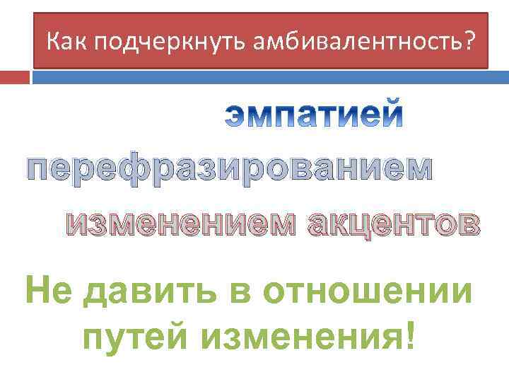 Как подчеркнуть амбивалентность? перефразированием изменением акцентов Не давить в отношении путей изменения! 