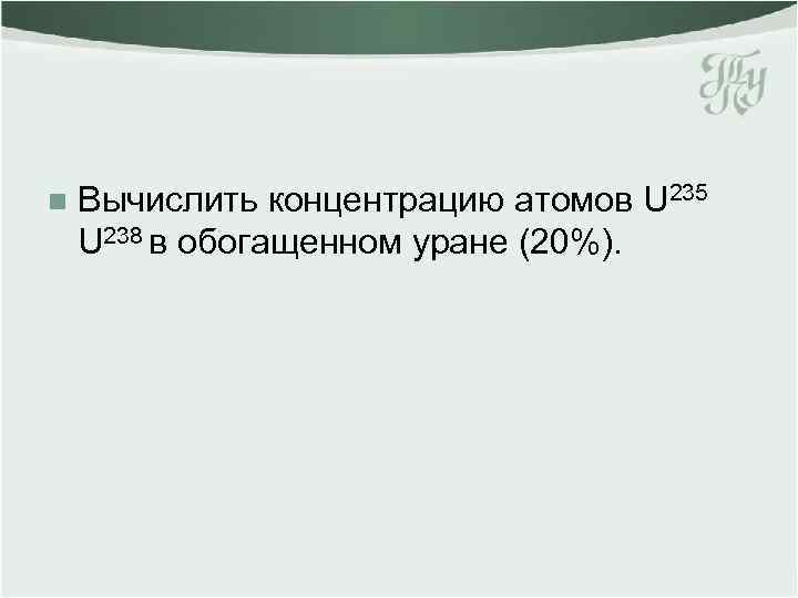 n Вычислить концентрацию атомов U 235 U 238 в обогащенном уране (20%). 