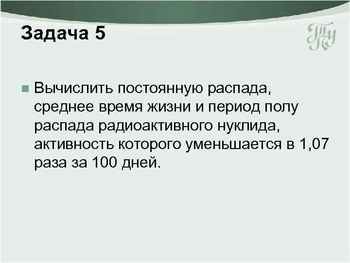 Задача 5 n Вычислить постоянную распада, среднее время жизни и период полу распада радиоактивного