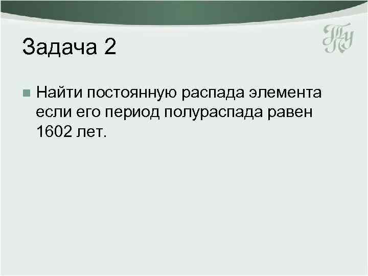 Задача 2 n Найти постоянную распада элемента если его период полураспада равен 1602 лет.