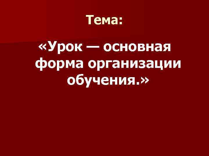 Тема: «Урок — основная форма организации обучения. » 