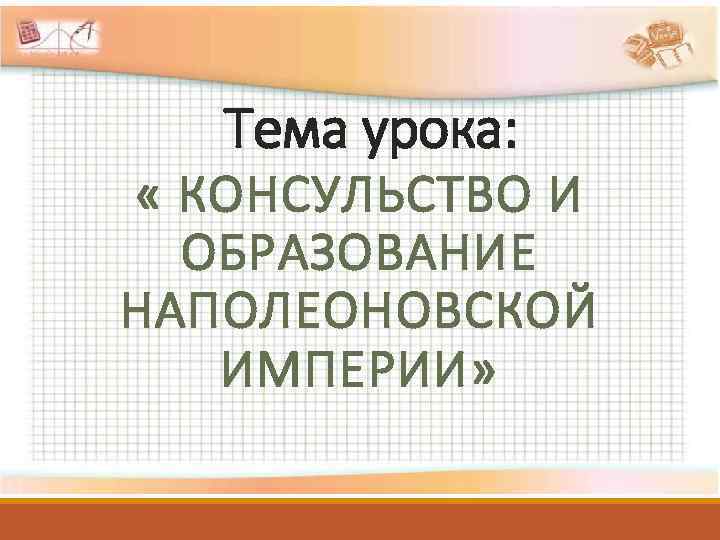 Тема урока: « КОНСУЛЬСТВО И ОБРАЗОВАНИЕ НАПОЛЕОНОВСКОЙ ИМПЕРИИ» 