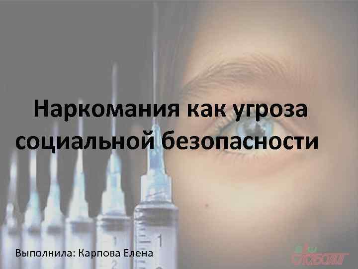 Наркомания как угроза социальной безопасности Выполнила: Карпова Елена 