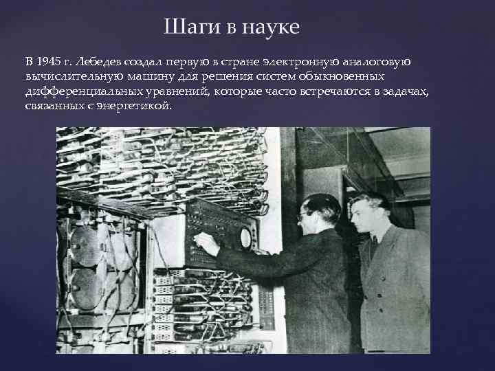 В 1945 г. Лебедев создал первую в стране электронную аналоговую вычислительную машину для решения