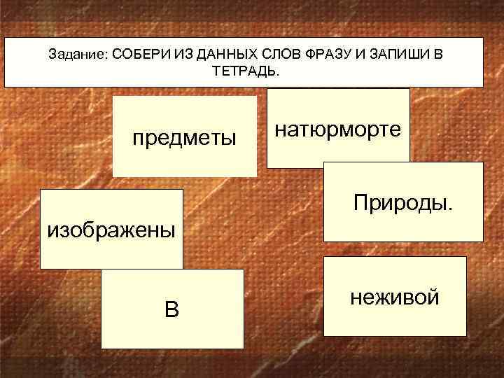 Задание: СОБЕРИ ИЗ ДАННЫХ СЛОВ ФРАЗУ И ЗАПИШИ В ТЕТРАДЬ. предметы натюрморте Природы. изображены