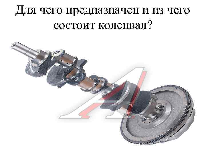 Для чего предназначен и из чего состоит коленвал? 