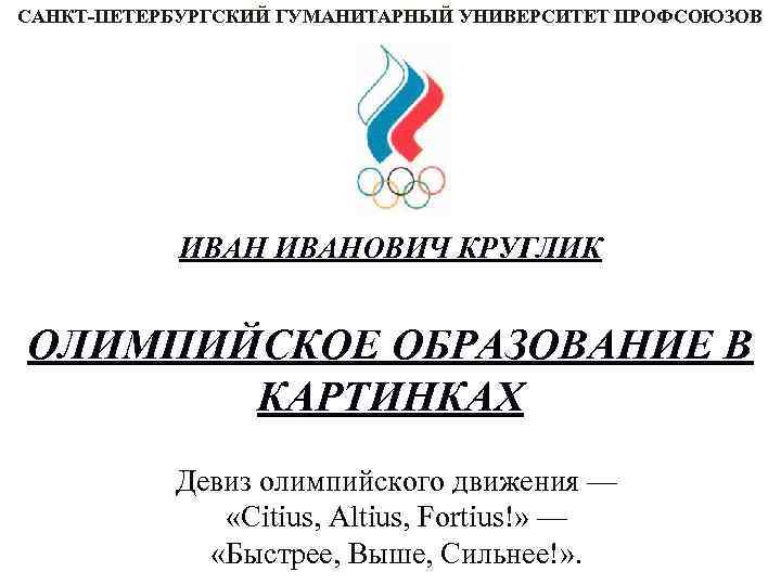 САНКТ-ПЕТЕРБУРГСКИЙ ГУМАНИТАРНЫЙ УНИВЕРСИТЕТ ПРОФСОЮЗОВ ИВАНОВИЧ КРУГЛИК ОЛИМПИЙСКОЕ ОБРАЗОВАНИЕ В КАРТИНКАХ Девиз олимпийского движения —