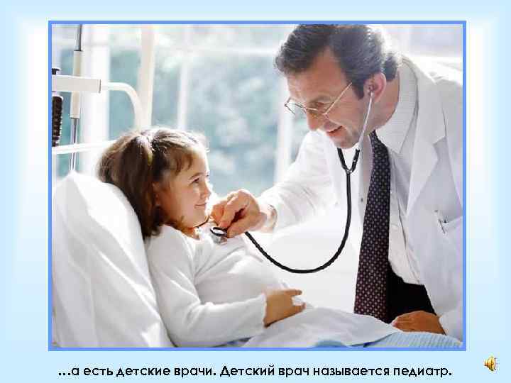…а есть детские врачи. Детский врач называется педиатр. 