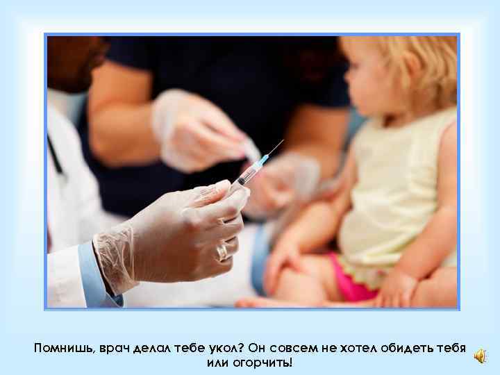 Помнишь, врач делал тебе укол? Он совсем не хотел обидеть тебя или огорчить! 