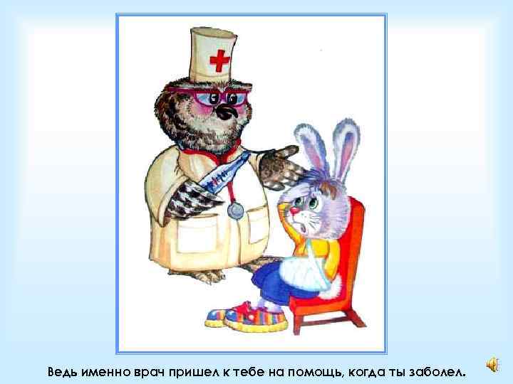 Ведь именно врач пришел к тебе на помощь, когда ты заболел. 