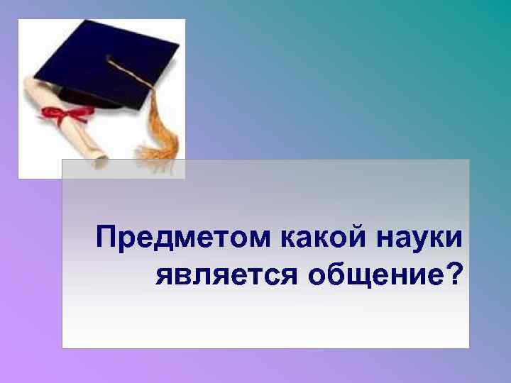Предметом какой науки является общение? 