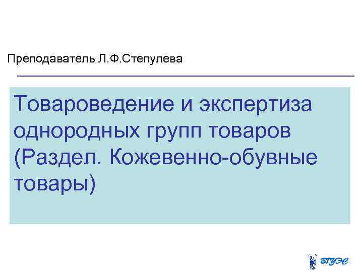 Преподаватель Л. Ф. Степулева Товароведение и экспертиза однородных групп товаров (Раздел. Кожевенно обувные товары)