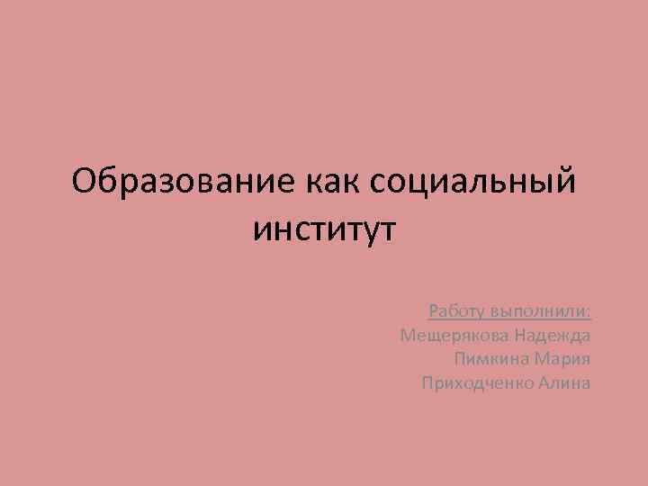 Образование как социальный институт Работу выполнили: Мещерякова Надежда Пимкина Мария Приходченко Алина 