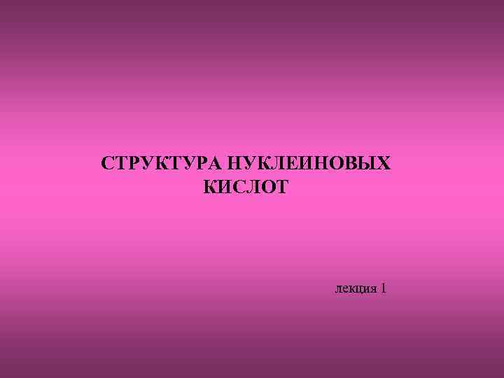 СТРУКТУРА НУКЛЕИНОВЫХ КИСЛОТ лекция 1 