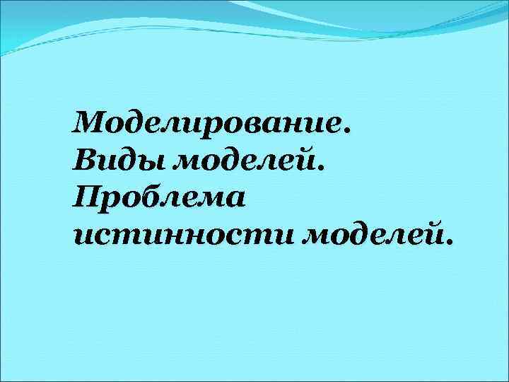 Моделирование. Виды моделей. Проблема истинности моделей. 