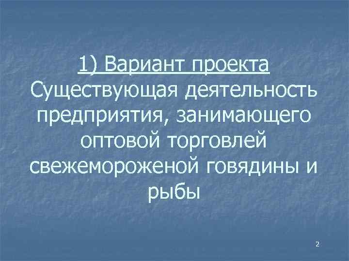 1) Вариант проекта Существующая деятельность предприятия, занимающего оптовой торговлей свежемороженой говядины и рыбы 2