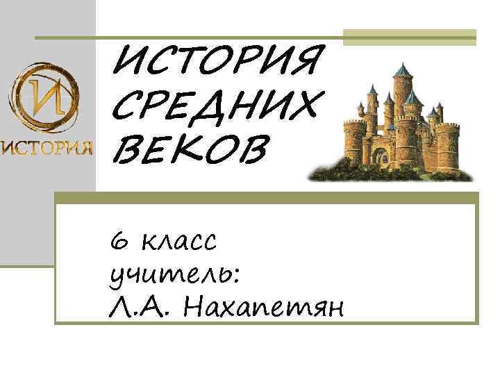 ИСТОРИЯ СРЕДНИХ ВЕКОВ 6 класс учитель: Л. А. Нахапетян 
