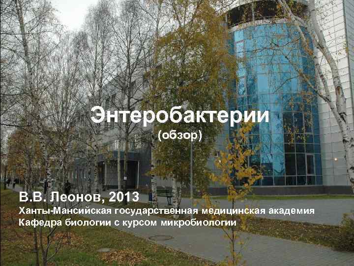 Энтеробактерии (обзор) В. В. Леонов, 2013 Ханты-Мансийская государственная медицинская академия Кафедра биологии с курсом
