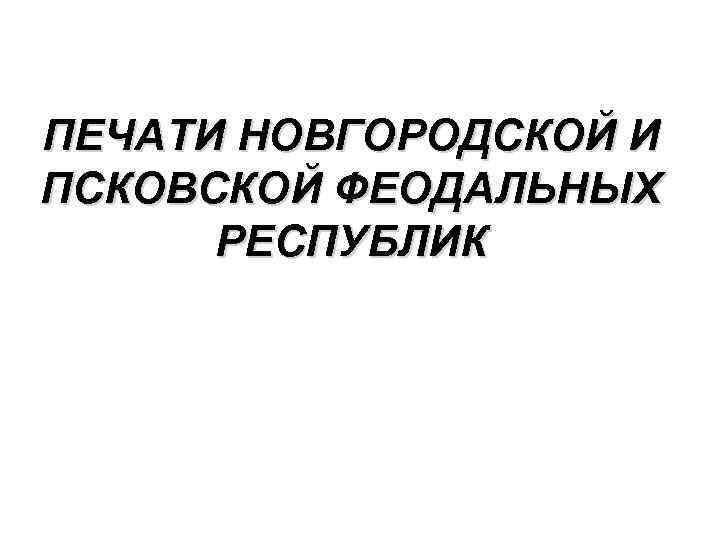 ПЕЧАТИ НОВГОРОДСКОЙ И ПСКОВСКОЙ ФЕОДАЛЬНЫХ РЕСПУБЛИК 