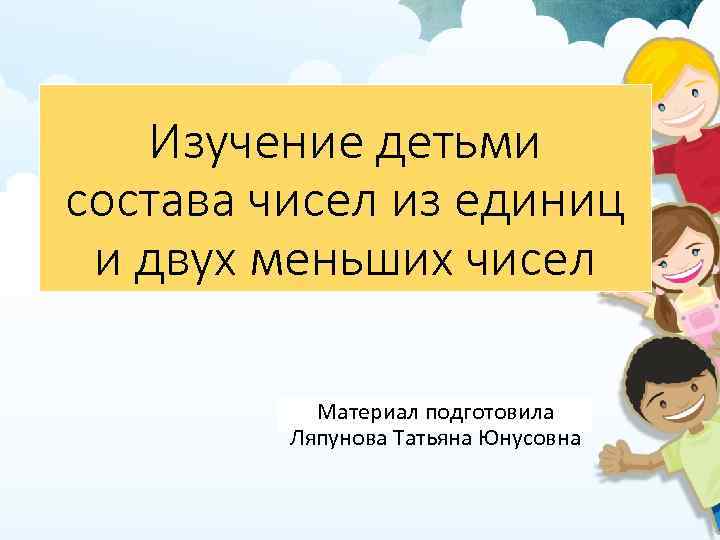 Изучение детьми состава чисел из единиц и двух меньших чисел Материал подготовила Ляпунова Татьяна