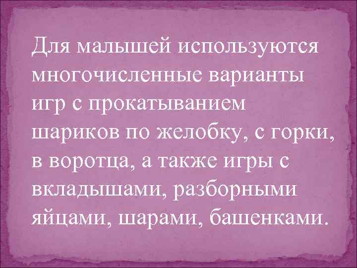 Для малышей используются многочисленные варианты игр с прокатыванием шариков по желобку, с горки, в