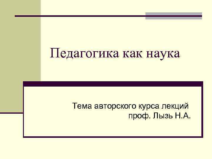 Педагогика как наука Тема авторского курса лекций проф. Лызь Н. А. 