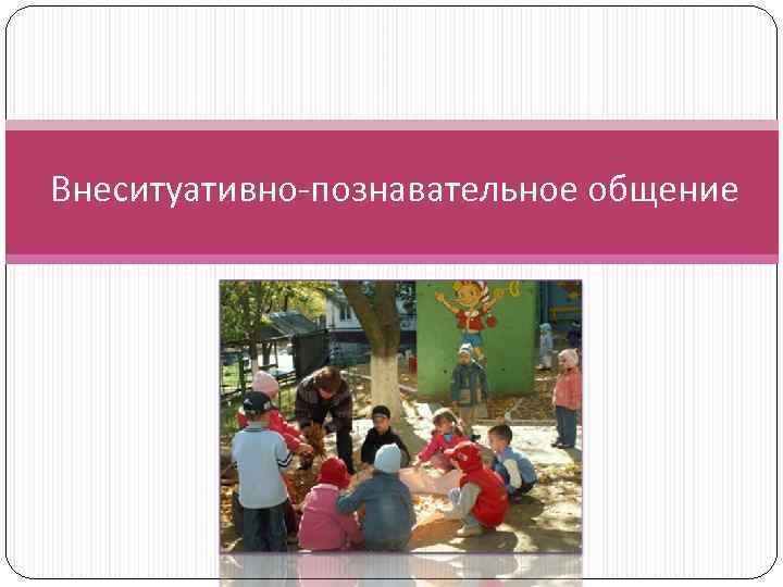 познавательное общение. дети дошкольники. младшие школьники. познавательное общение. общение ребенка и взрослого.