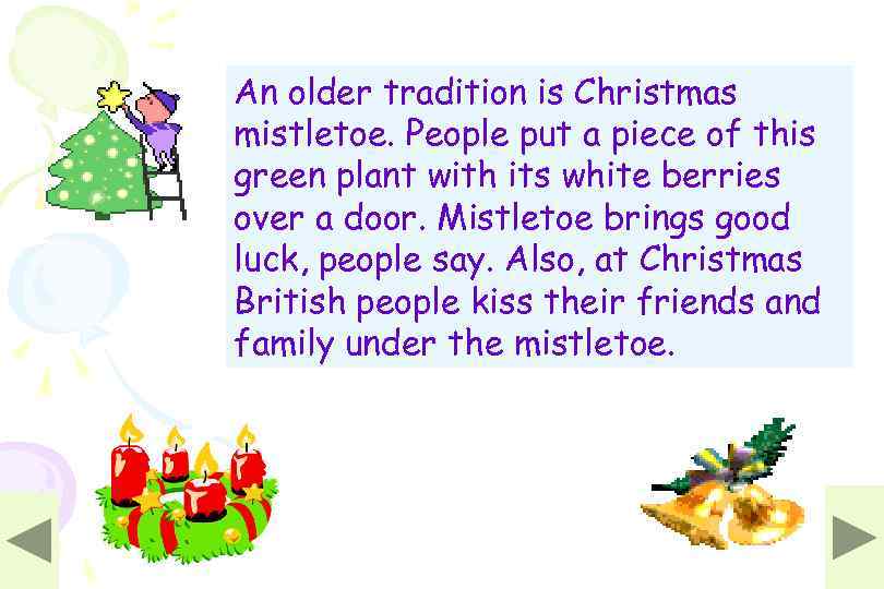 An older tradition is Christmas mistletoe. People put a piece of this green plant