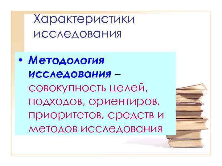 Характеристики исследования • Методология исследования – совокупность целей, подходов, ориентиров, приоритетов, средств и методов