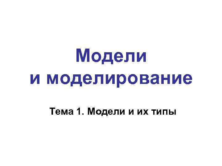Модели и моделирование Тема 1. Модели и их типы 