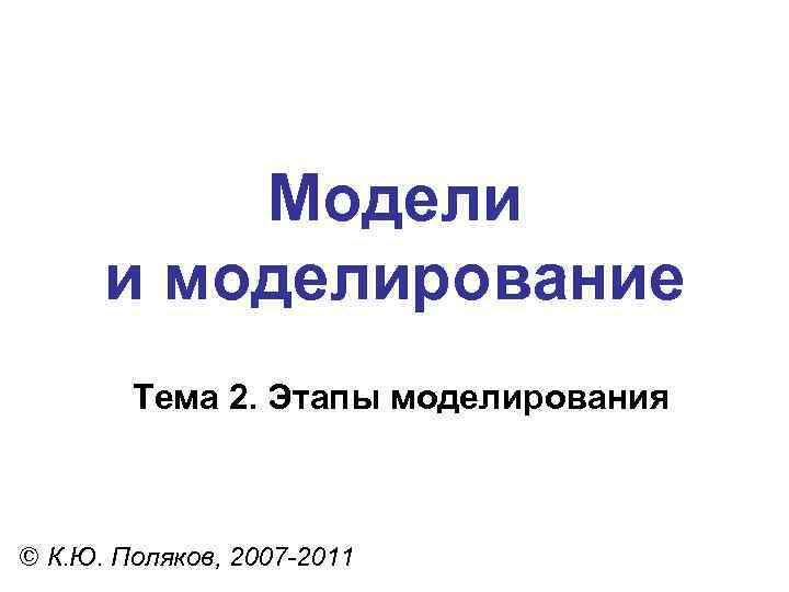 Модели и моделирование Тема 2. Этапы моделирования © К. Ю. Поляков, 2007 -2011 