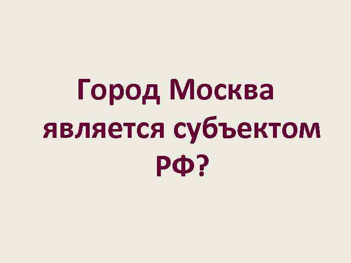 Город Москва является субъектом РФ? 