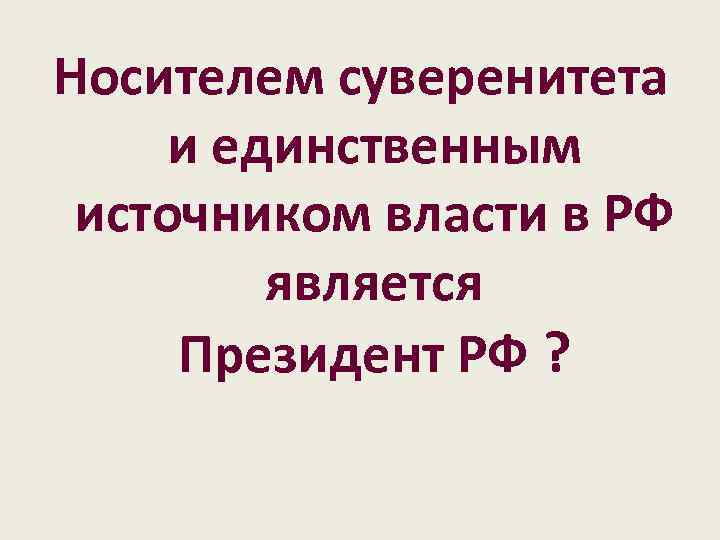 Носителем суверенитета и единственным источником власти в РФ является Президент РФ ? 