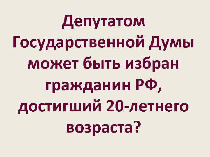 Депутатом Государственной Думы может быть избран гражданин РФ, достигший 20 -летнего возраста? 