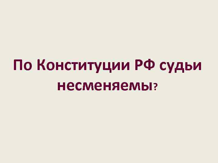 По Конституции РФ судьи несменяемы? 