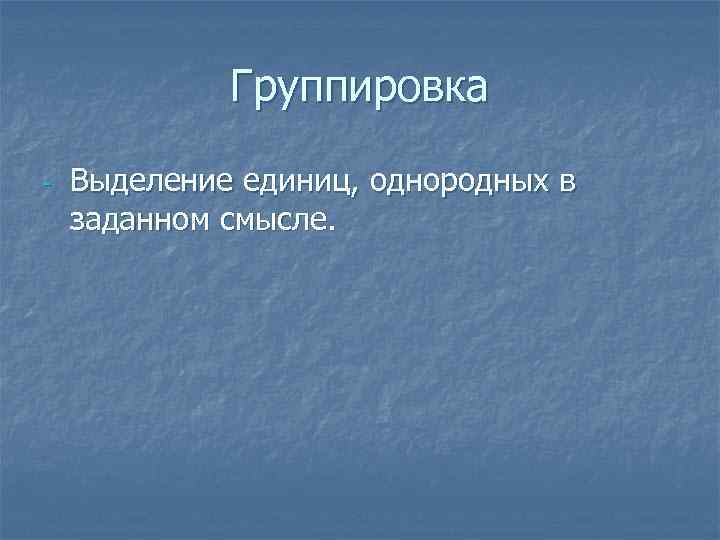 Группировка - Выделение единиц, однородных в заданном смысле. 