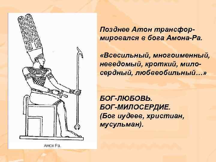 Позднее Атон трансформировался в бога Амона-Ра. «Всесильный, многоименный, неведомый, кроткий, милосердный, любвеобильный…» БОГ-ЛЮБОВЬ. БОГ-МИЛОСЕРДИЕ.