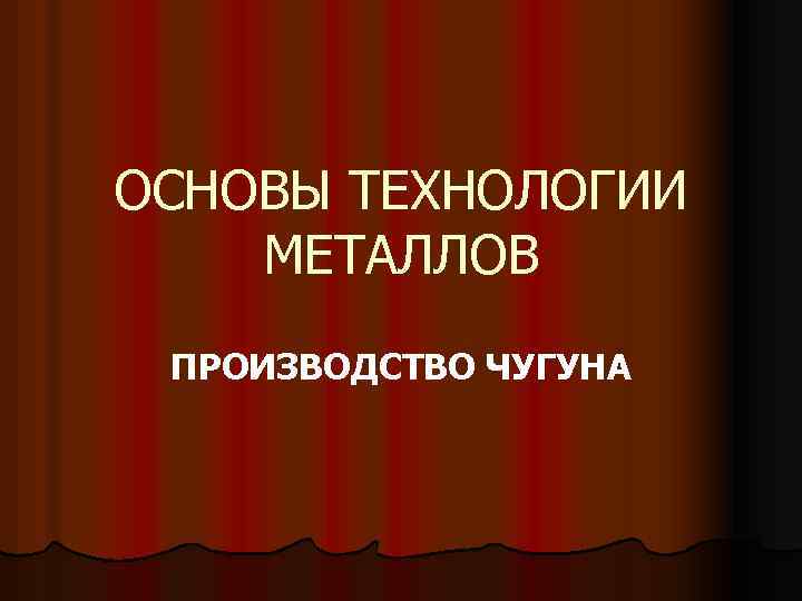 ОСНОВЫ ТЕХНОЛОГИИ МЕТАЛЛОВ ПРОИЗВОДСТВО ЧУГУНА 