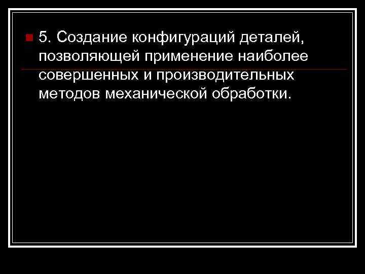 n 5. Создание конфигураций деталей, позволяющей применение наиболее совершенных и производительных методов механической обработки.