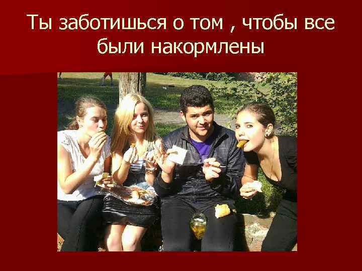 Ты заботишься о том , чтобы все были накормлены 