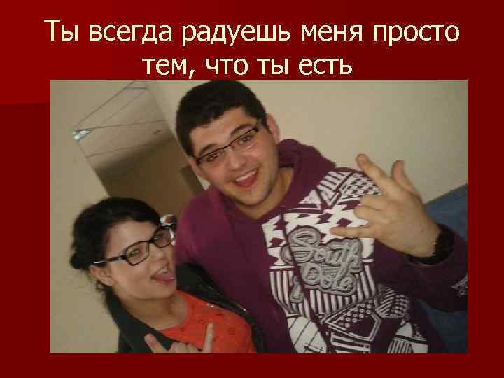 Ты всегда радуешь меня просто тем, что ты есть 