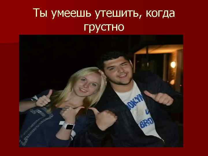 Ты умеешь утешить, когда грустно 