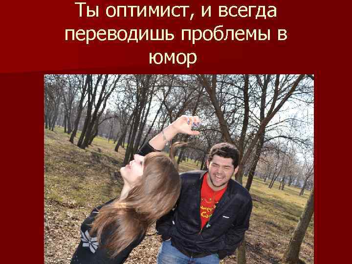 Ты оптимист, и всегда переводишь проблемы в юмор 