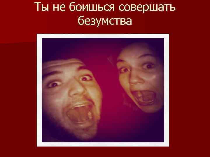 Ты не боишься совершать безумства 